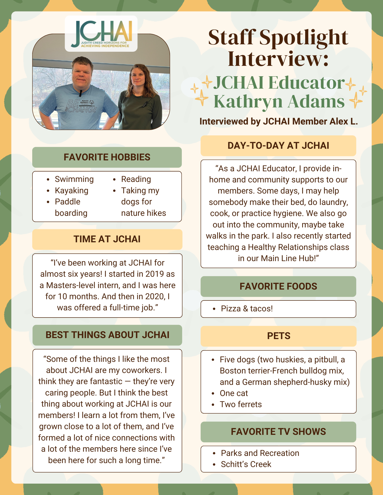 A colorful flyer with blue and yellow design elements. At the top right: Header: Staff Spotlight Interview Subheader: Featuring JCHAI Educator Kathryn Adams, interviewed by JCHAI Member Alex L. At the top left, there is a photo of JCHAI Member Alex L. and JCHAI Educator Kathryn Adams standing together, smiling. Underneath, there are a series of boxes, including: Hobbies: Swimming Kayaking Paddle boarding Reading Taking my dogs for nature hikes Time at JCHAI: “I’ve been working at JCHAI for almost six years! I started in 2019 as a Masters-level intern, and I was here for 10 months. And then in 2020, I was offered a full-time job.” Best Things About JCHAI: “Some of the things I like the most about JCHAI are my coworkers. I think they are fantastic — they’re very caring people. But I think the best thing about working at JCHAI is our members! I learn a lot from them, I’ve grown close to a lot of them, and I’ve formed a lot of nice connections with a lot of the members here since I’ve been here for such a long time.” Day-to-Day at JCHAI: “As a JCHAI Educator, I provide in-home and community supports to our members. Some days, I may help somebody make their bed, do laundry, cook, or practice hygiene. We also go out into the community, maybe take walks in the park. I also recently started teaching a Healthy Relationships class in our Main Line Hub!” Favorite Foods: Pizza & tacos! Pets: Five dogs (two huskies, a pitbull, a Boston terrier-French bulldog mix, and a German shepherd-husky mix) One cat Two ferrets Favorite TV Shows: Parks and Recreation Schitt’s Creek